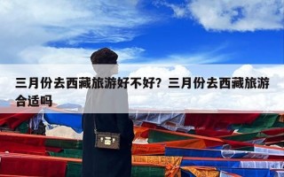 三月份去西藏旅游好不好？三月份去西藏旅游合适吗