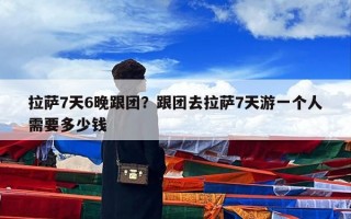 拉萨7天6晚跟团？跟团去拉萨7天游一个人需要多少钱