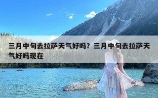 三月中旬去拉萨天气好吗？三月中旬去拉萨天气好吗现在