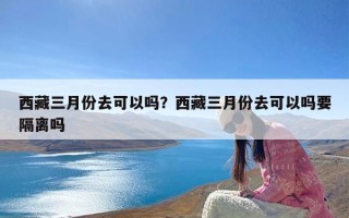 西藏三月份去可以吗？西藏三月份去可以吗要隔离吗